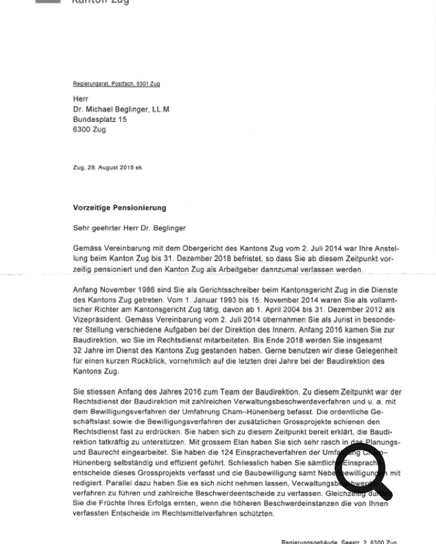 Vorzeitige Pensionierung Sehr geehrter Herr Dr. Beglinger Gemäss Vereinbarung mit dem Obergericht des Kantons Zug vom 2. Juli 2014 war Ihre Anstel- lung beim Kanton Zug bis 31. Dezember 2018 befristet. so dass Sie ab diesem Zeitpunkt vor- zeitig pensioniert und den Kanton Zug als Arbeitgeber dannzumal verlassen werden. - - - - - ~ - ---- -~- ~ . . -- - -- Anfang November 1986 sind Sie als Gerichtsschreiber beim Kantonsgericht Zug in die Dienste des Kantons Zug getreten. Vom 1. Januar 1993 bis 15. November 2014 waren Sie als vollamt- licher Richter am Kantonsgericht Zug tätig. davon ab 1. April 2004 bis 31. Dezember 2012 als Vizepräsident. Gemäss Vereinbarung vom 2. Juli 2014 übernahmen Sie als Jurist in besonde- rer Stellung verschiedene Aufgaben bei der Direktion des Innern. Anfang 2016 kamen Sie zur Baudirektion, wo Sie im Rechtsdienst mitarbeiteten. Bis Ende 2018 werden Sie insgesamt 32 Jahre im Dienst des Kantons Zug gestanden haben. Gerne benutzen wir diese Gelegenheit für einen kurzen Rückblick, vornehmlich auf die letzten drei Jahre bei der Baudirektion des Kantons Zug. Sie stiessen Anfang des Jahres 2016 zum Team der Baudirektion. Zu diesem Zeitpunkt war der Rechtsdienst der Baudirektion mit zahlreichen Verwaltungsbeschwerdeverfahren und u. a. mit dem Bewilligungsverfahren der Umfahrung Cham-Hünenberg befasst. Die ordentliche Ge- schäftslast sowie die Bewilligungsverfahren der zusätzlichen Grossprojekte schienen den Rechtsdienst fast zu erdrücken. Sie haben sich zu diesem Zeitpunkt bereit erklärt. die Baudi- rektion tatkräftig zu unterstützen. Mit grossem Elan haben Sie sich sehr rasch in das Planungs- und Baurecht eingearbeitet. Sie haben die 124 Einspracheverfahren der Umfahrung Cham- Hünenberg selbständig und effizient geführt. Schliesslich haben Sie sämtliche Einsprache- entscheide dieses Grossprojekts verfasst und die Baubewilligung samt Nebenbewilligungen mit redigiert. Parallel dazu haben Sie es sich nicht nehmen lassen. Verwaltungsbeschwerde- verfahren zu führen und zahlreiche Beschwerdeentscheide zu verfassen. Gleichzeitig durften Sie die Früchte Ihres Erfolgs ernten. wenn die höheren Beschwerdeinstanzen die von Ihnen verfassten Entscheide im Rechtsmittelverfahren schützten.